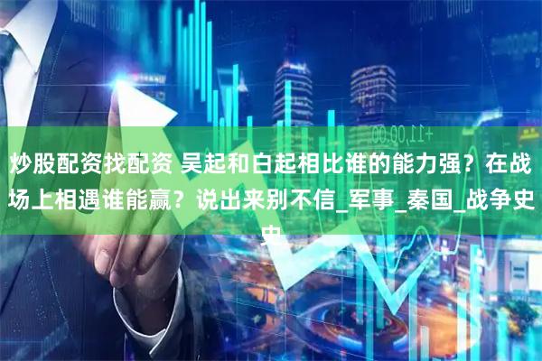 炒股配资找配资 吴起和白起相比谁的能力强？在战场上相遇谁能赢？说出来别不信_军事_秦国_战争史