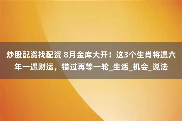 炒股配资找配资 8月金库大开!这3个生肖将遇六年一遇财运,错过再等一轮_生活_机会_说法