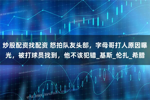炒股配资找配资 怒拍队友头部,字母哥打人原因曝光,被打球员找到,他不该犯错_基斯_伦扎_希腊
