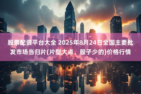 股票配资平台大全 2025年8月24日全国主要批发市场当归片(片型大点、股子少的)价格行情