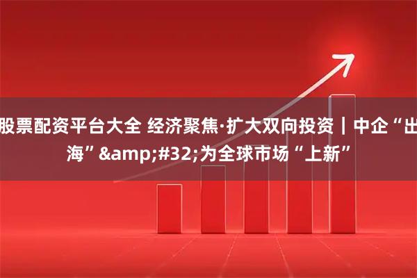 股票配资平台大全 经济聚焦·扩大双向投资｜中企“出海”&#32;为全球市场“上新”