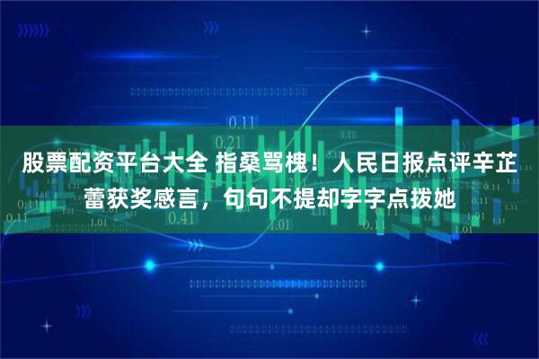 股票配资平台大全 指桑骂槐！人民日报点评辛芷蕾获奖感言，句句不提却字字点拨她
