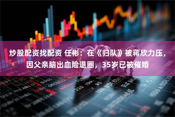 炒股配资找配资 任彬：在《归队》被蒋欣力压，因父亲脑出血险退圈，35岁已被催婚
