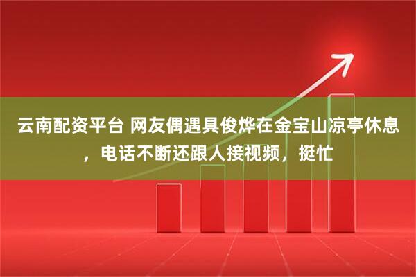 云南配资平台 网友偶遇具俊烨在金宝山凉亭休息，电话不断还跟人接视频，挺忙