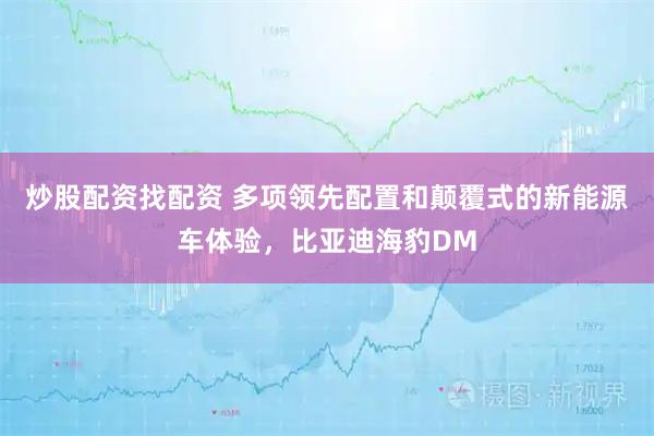 炒股配资找配资 多项领先配置和颠覆式的新能源车体验,比亚迪海豹DM