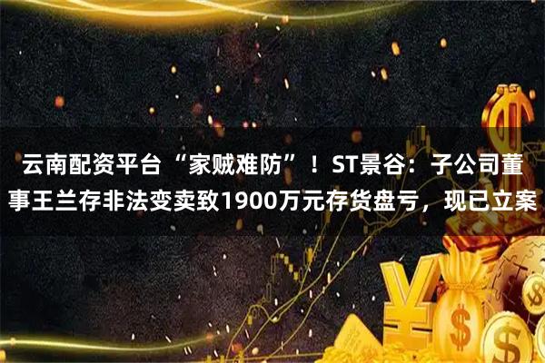 云南配资平台 “家贼难防” ！ST景谷：子公司董事王兰存非法变卖致1900万元存货盘亏，现已立案