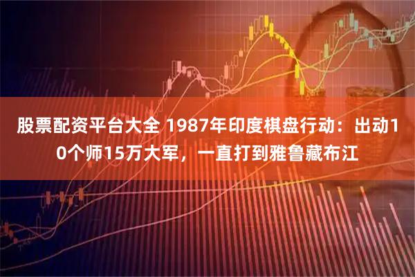 股票配资平台大全 1987年印度棋盘行动:出动10个师15万大军,一直打到雅鲁藏布江