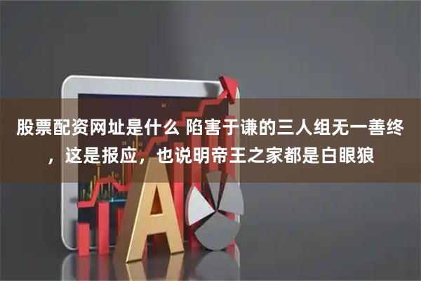 股票配资网址是什么 陷害于谦的三人组无一善终，这是报应，也说明帝王之家都是白眼狼