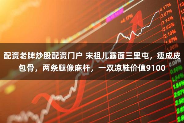 配资老牌炒股配资门户 宋祖儿露面三里屯，瘦成皮包骨，两条腿像麻杆，一双凉鞋价值9100