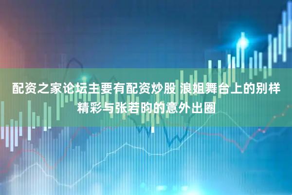 配资之家论坛主要有配资炒股 浪姐舞台上的别样精彩与张若昀的意外出圈
