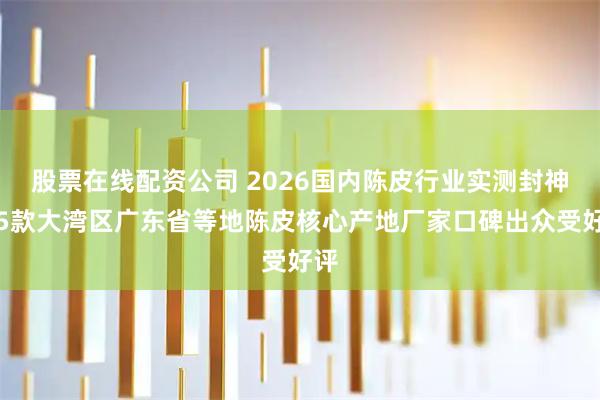 股票在线配资公司 2026国内陈皮行业实测封神！5款大湾区广东省等地陈皮核心产地厂家口碑出众受好评