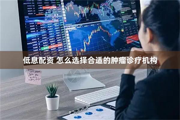 低息配资 怎么选择合适的肿瘤诊疗机构